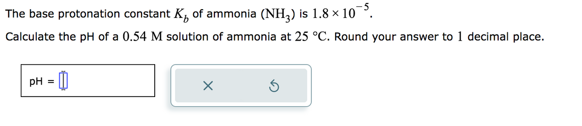 The base protonation constant K₁ of ammonia (NH₂) is 1.8 × 10¯5.
Calculate the pH of a 0.54 M solution of ammonia at 25 °C. Round your answer to 1 decimal place.
= 0
pH =
X