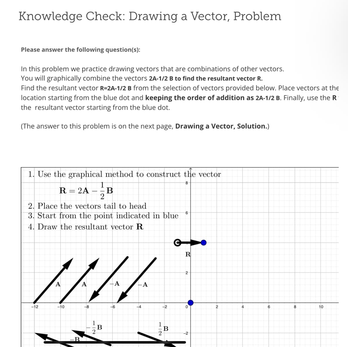 Knowledge Check: Drawing a Vector, Problem
Please answer the following question(s):
In this problem we practice drawing vectors that are combinations of other vectors.
You will graphically combine the vectors 2A-1/2 B to find the resultant vector R.
Find the resultant vector R=2A-1/2 B from the selection of vectors provided below. Place vectors at the
location starting from the blue dot and keeping the order of addition as 2A-1/2 B. Finally, use the R
the resultant vector starting from the blue dot.
(The answer to this problem is on the next page, Drawing a Vector, Solution.)
1. Use the graphical method to construct the vector
8
R = 2A B
2. Place the vectors tail to head
3. Start from the point indicated in blue
4. Draw the resultant vector R
-12
1/4
-8
-10
12
B
A
-6
-A
-2
711
2
B
6
R
2
-2
2
4
6
8
10