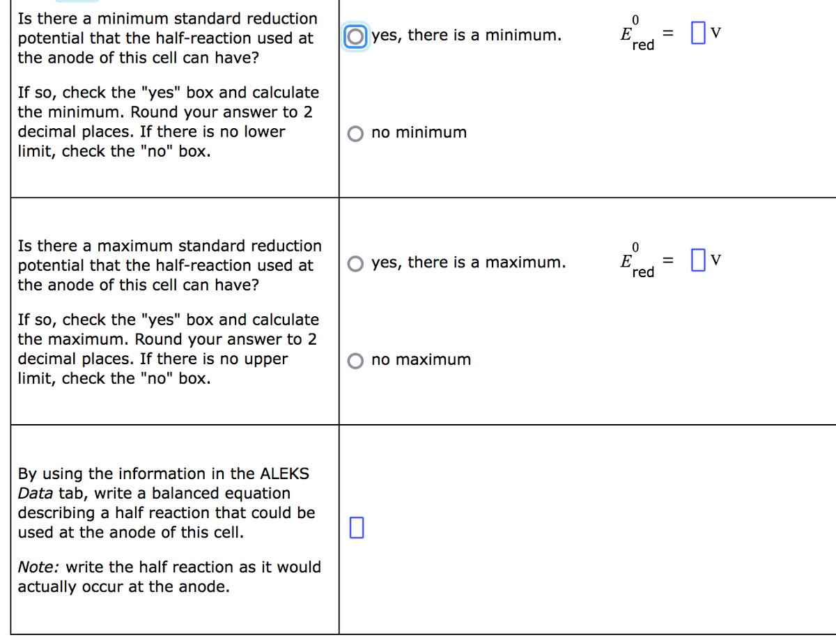 Is there a minimum standard reduction
potential that the half-reaction used at
the anode of this cell can have?
If so, check the "yes" box and calculate
the minimum. Round your answer to 2
decimal places. If there is no lower
limit, check the "no" box.
Is there a maximum standard reduction
potential that the half-reaction used at
the anode of this cell can have?
If so, check the "yes" box and calculate
the maximum. Round your answer to 2
decimal places. If there is no upper
limit, check the "no" box.
By using the information in the ALEKS
Data tab, write a balanced equation
describing a half reaction that could be
used at the anode of this cell.
Note: write the half reaction as it would
actually occur at the anode.
Oyes, there is a minimum.
no minimum
yes, there is a maximum.
no maximum
0
E 0V
red
0
E
red
=
=
☐v