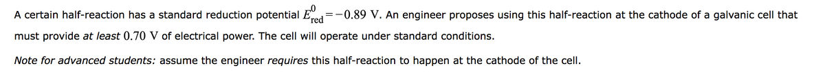 A certain half-reaction has a standard reduction potential E -0.89 V. An engineer proposes using this half-reaction at the cathode of a galvanic cell that
red
must provide at least 0.70 V of electrical power. The cell will operate under standard conditions.
Note for advanced students: assume the engineer requires this half-reaction to happen at the cathode of the cell.