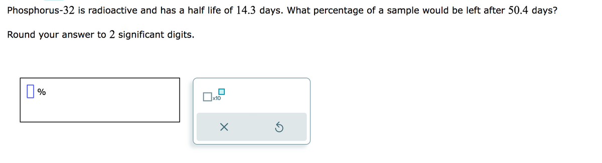 Phosphorus-32 is radioactive and has a half life of 14.3 days. What percentage of a sample would be left after 50.4 days?
Round your answer to 2 significant digits.
%
x10
X