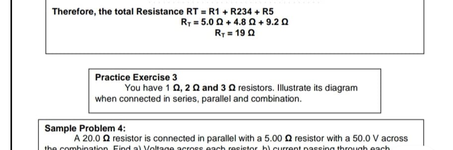 Therefore, the total Resistance RT = R1 + R234 + R5
R7 = 5.0 Q + 4.8Q + 9.2 Q
RT = 19 Q
Practice Exercise 3
You have 1 0, 2 Q and 3 Q resistors. Illustrate its diagram
when connected in series, parallel and combination.
Sample Problem 4:
A 20.0 Q resistor is connected in parallel with a 5.00 Q resistor with a 50.0 V across
the combination Find a) Voltage across each resistor bl.current passing through each
