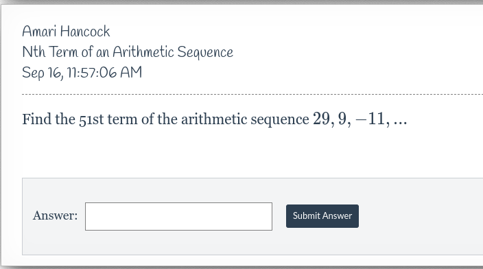 Amari Hancock
Nth Term of an Arithmetic Sequence
Sep 16, 11:57:06 AM
Find the 51st term of the arithmetic sequence 29, 9, -11, ...
Answer:
Submit Answer