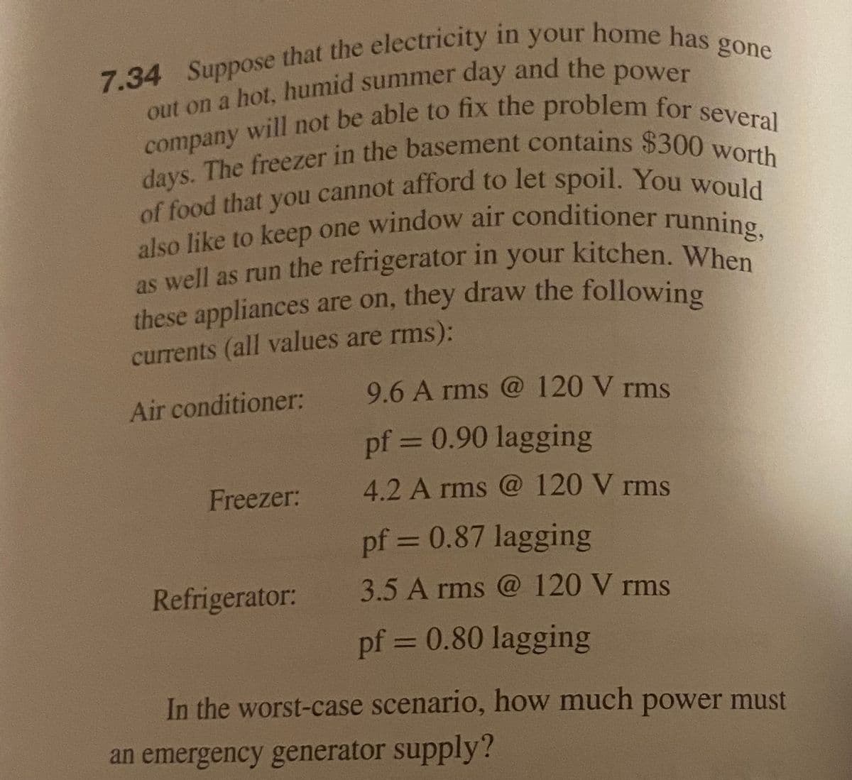 of food that you cannot afford to let spoil. You would
days. The freezer in the basement contains $300 worth
also like to keep one window air conditioner running,
as well as run the refrigerator in your kitchen. When
these appliances are on, they draw the following
currents (all values are rms):
Air conditioner:
9.6 A rms @ 120 V rms
pf = 0.90 lagging
Freezer:
4.2 A rms @ 120 V rms
pf = 0.87 lagging
Refrigerator:
3.5 A rms @ 120 V rms
pf = 0.80 lagging
In the worst-case scenario, how much power must
an emergency generator supply?
