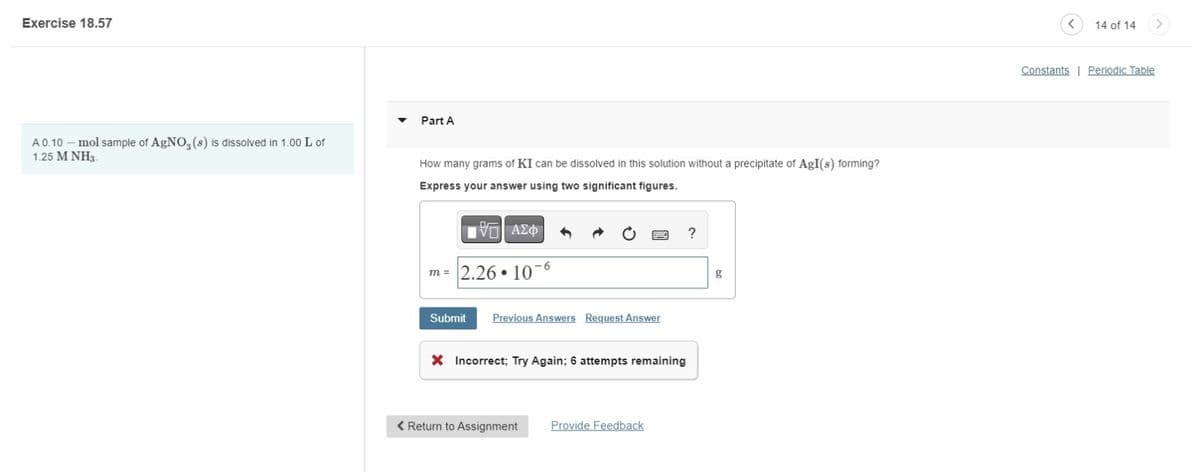 Exercise 18.57
A 0.10 - mol sample of AgNO3(s) is dissolved in 1.00 L of
1.25 M NH3
Part A
How many grams of KI can be dissolved in this solution without a precipitate of AgI(s) forming?
Express your answer using two significant figures.
ΤΟ ΑΣΦ
m = 2.26.106
?
g
Submit Previous Answers Request Answer
× Incorrect; Try Again; 6 attempts remaining
< Return to Assignment
Provide Feedback
<
14 of 14
Constants | Periodic Table