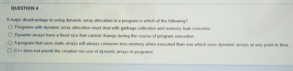 QUESTION 4
A major disadvantage to using dynamic array allocation in a program is which of the following?
O Programs with dynamic array allocation must deal with garbage collection and memory leak concerns.
O Dynamic arrays have a fixed size that cannot change during the course of program execution.
O A program that uses static arrays will always consume less memory when executed than one which uses dynamic arrays at any point in time.
O C++ does not permit the creation nor use of dynamic arrays in programs.
