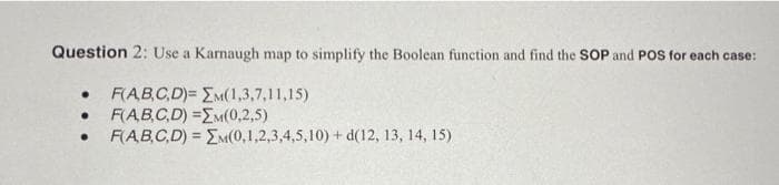 Question 2: Use a Karnaugh map to simplify the Boolean function and find the SOP and POS for each case:
F(AB,C,D)= EM(1,3,7,11,15)
F(AB.C.D) =EM(0,2,5)
F(ABC,D) = EM(0,1,2,3,4,5,10) + d(12, 13, 14, 15)
