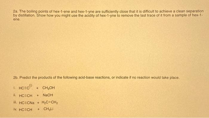 2a. The boiling points of hex-1-ene and hex-1-yne are sufficiently close that it is difficult to achieve a clean separation
by distillation. Show how you might use the acidity of hex-1-yne to remove the last trace of it from a sample of hex-1-
ene.
2b. Predict the products of the following acid-base reactions, or indicate if no reaction would take place.
1. HCEC + CH₂OH
ii. HCECH + NaOH
iii. HCECNa+ H₂C=CH₂
iv. HCECH + CH3L