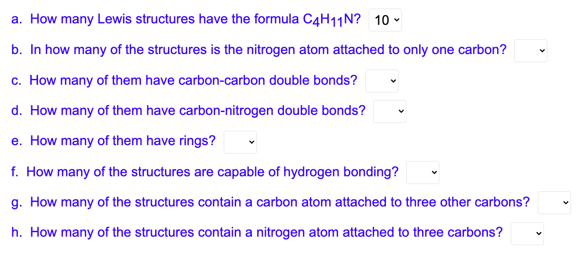 a. How many Lewis structures have the formula C4H11N? 10
b. In how many of the structures is the nitrogen atom attached to only one carbon?
c. How many of them have carbon-carbon double bonds?
d. How many of them have carbon-nitrogen double bonds?
e. How many of them have rings?
f. How many of the structures are capable of hydrogen bonding?
g. How many of the structures contain a carbon atom attached to three other carbons?
h. How many of the structures contain a nitrogen atom attached to three carbons?
V