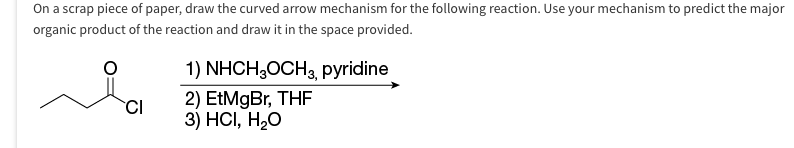 On a scrap piece of paper, draw the curved arrow mechanism for the following reaction. Use your mechanism to predict the major
organic product of the reaction and draw it in the space provided.
CI
1) NHCH₂OCH 3, pyridine
2) EtMgBr, THF
3) HCI, H₂O