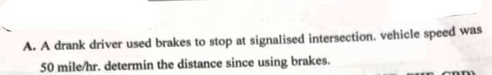 A. A drank driver used brakes to stop at signalised intersection. vehicle speed was
50 mile/hr. determin the distance since using brakes.
GOD)