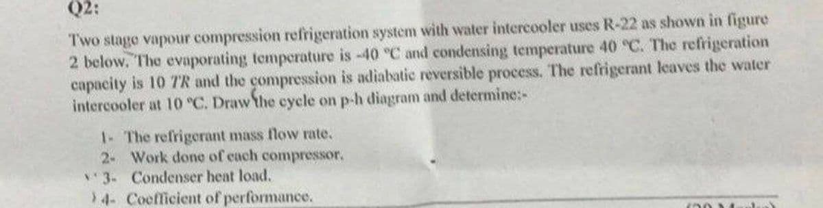 Q2:
Two stage vapour compression refrigeration system with water intercooler uses R-22 as shown in figure
2 below. The evaporating temperature is -40 °C and condensing temperature 40 °C. The refrigeration
capacity is 10 TR and the compression is adiabatic reversible process. The refrigerant leaves the water
intercooler at 10 °C. Draw the cycle on p-h diagram and determine:-
1- The refrigerant mass flow rate.
2- Work done of each compressor.
3- Condenser heat load.
>4- Coefficient of performance.
60 1