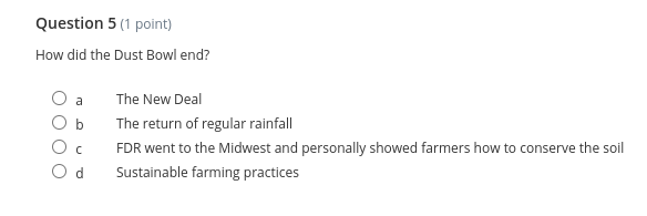 Question 5 (1 point)
How did the Dust Bowl end?
a
The New Deal
b
The return of regular rainfall
FDR went to the Midwest and personally showed farmers how to conserve the soil
O d
Sustainable farming practices
