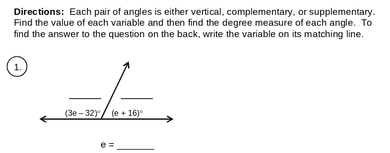 Directions: Each pair of angles is either vertical, complementary, or supplementary.
Find the value of each variable and then find the degree measure of each angle. To
find the answer to the question on the back, write the variable on its matching line.
1.
(3e – 32)°/ (e + 16)°
e =
