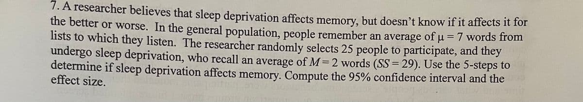 =
words from
7. A researcher believes that sleep deprivation affects memory, but doesn't know if it affects it for
the better or worse. In the general population, people remember an average of μµ =
lists to which they listen. The researcher randomly selects 25 people to participate, and they
undergo sleep deprivation, who recall an average of M= 2 words (SS=29). Use the 5-steps to
determine if sleep deprivation affects memory. Compute the 95% confidence interval and the
effect size.