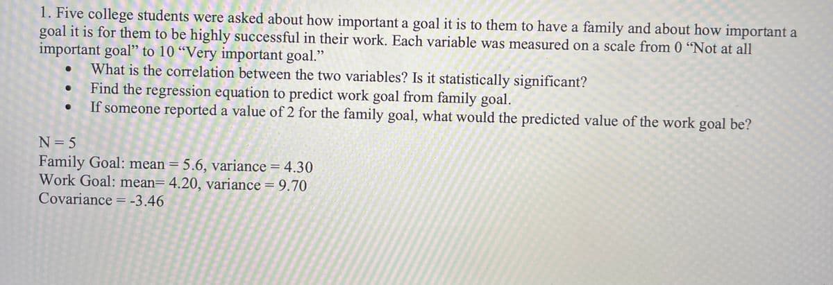 1. Five college students were asked about how important a goal it is to them to have a family and about how important a
goal it is for them to be highly successful in their work. Each variable was measured on a scale from 0 "Not at all
important goal" to 10 "Very important goal."
What is the correlation between the two variables? Is it statistically significant?
Find the regression equation to predict work goal from family goal.
If someone reported a value of 2 for the family goal, what would the predicted value of the work goal be?
N=5
Family Goal: mean = 5.6, variance = 4.30
Work Goal: mean= 4.20, variance = 9.70
Covariance = -3.46