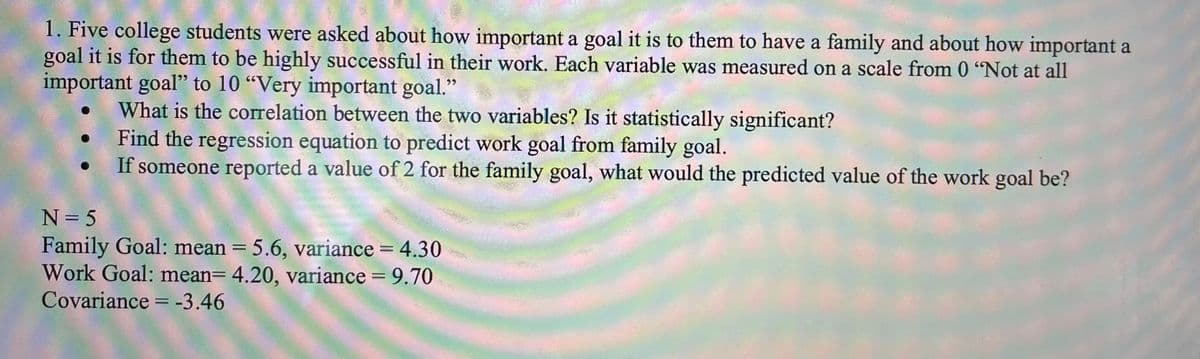 1. Five college students were asked about how important a goal it is to them to have a family and about how important a
goal it is for them to be highly successful in their work. Each variable was measured on a scale from 0 "Not at all
important goal" to 10 "Very important goal."
What is the correlation between the two variables? Is it statistically significant?
●
Find the regression equation to predict work goal from family goal.
If someone reported a value of 2 for the family goal, what would the predicted value of the work goal be?
N = 5
Family Goal: mean = 5.6, variance = 4.30
Work Goal: mean= 4.20, variance = 9.70
Covariance = -3.46