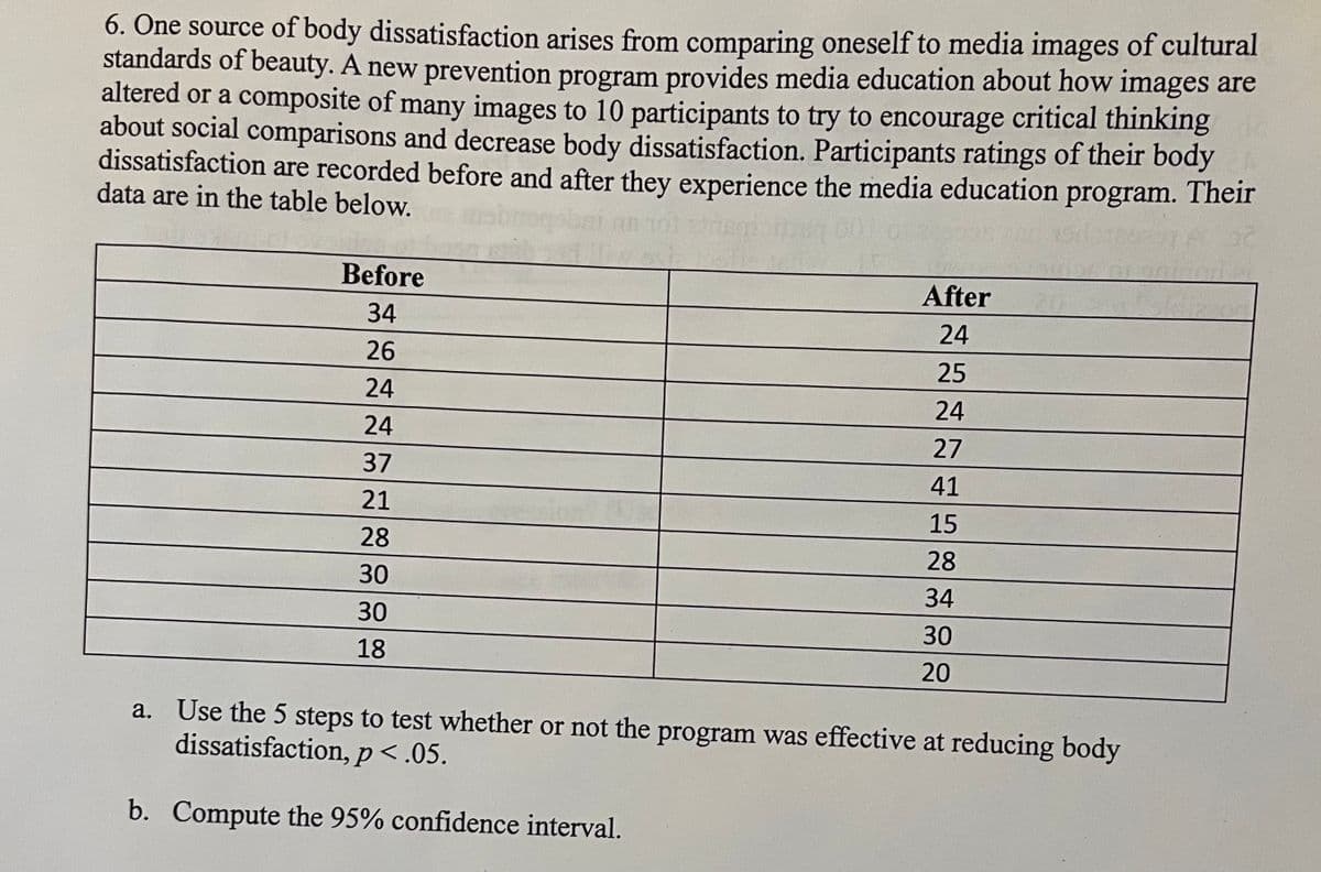 ### Media Education Program and Body Dissatisfaction Study

**Description:** One source of body dissatisfaction arises from comparing oneself to media images of cultural standards of beauty. A new prevention program provides media education about how images are altered or a composite of many images to 10 participants to encourage critical thinking about social comparisons and decrease body dissatisfaction.

**Study Design:** Participants' ratings of their body dissatisfaction were recorded before and after they experienced the media education program. The data are as follows:

| Participant | Before | After |
|-------------|--------|-------|
| 1           | 34     | 24    |
| 2           | 26     | 25    |
| 3           | 24     | 24    |
| 4           | 24     | 27    |
| 5           | 37     | 41    |
| 6           | 21     | 15    |
| 7           | 28     | 28    |
| 8           | 30     | 34    |
| 9           | 30     | 30    |
| 10          | 18     | 20    |

**Analysis Tasks:**
a. **Hypothesis Testing:**
- Use the 5-step hypothesis testing method to determine if the program was effective at reducing body dissatisfaction, with \[ p < .05 \].

b. **Confidence Interval:**
- Compute the 95% confidence interval for the effectiveness of the program.

### Explanation of Graphs and Diagrams:
No graphs or diagrams are present in the provided data. The table lists the body dissatisfaction ratings of 10 participants before and after the media education program. 

**Steps for Hypothesis Testing:**
1. **State the Hypotheses:**
   - Null Hypothesis (H0): The media education program has no effect on body dissatisfaction.
   - Alternative Hypothesis (H1): The media education program reduces body dissatisfaction.

2. **Select the Significance Level:**
   - Use a significance level of \[ \alpha = 0.05 \].

3. **Calculate the Test Statistic:**
   - Use the data provided to compute the test statistic (e.g., paired t-test).

4. **Determine the Decision Rule:**
   - Based on the significance level and degrees of freedom, determine the critical t-value.

5. **Make the Decision:**
   - Compare the test statistic to the critical value to