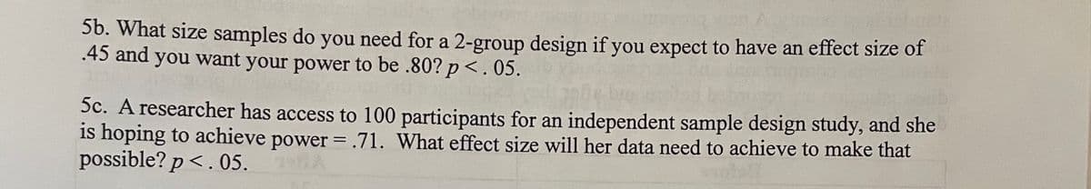 **Sample Size and Effect Size Calculations for Experimental Designs**

When planning an experiment, understanding the necessary sample size and effect size is crucial for ensuring the validity and power of the study. Below are two example problems that illustrate these calculations:

**5b. Determining Sample Size for a 2-Group Design**

*Problem:*
What size samples do you need for a 2-group design if you expect to have an effect size of .45 and you want your power to be .80? (p < .05).

*Solution:*
To determine the required sample size for each group in a 2-group design, you would need to use statistical software or power analysis tables that take into account the desired power level (.80), the significance level (p < .05), and the expected effect size (.45). These tools calculate the minimum number of participants required to detect the effect size with the specified power.

**5c. Determining Effect Size with a Fixed Sample Size**

*Problem:*
A researcher has access to 100 participants for an independent sample design study, and she is hoping to achieve power = .71. What effect size will her data need to achieve to make that possible? (p < .05).

*Solution:*
For this scenario, the researcher would use statistical software or power analysis tables to determine the effect size needed for a sample size of 100 participants to achieve a power level of .71, given a significance level of p < .05. The software will estimate the effect size based on these parameters.

In both cases, adequate planning and calculation are necessary to design a robust and powerful study. Ensuring that the sample size and effect size are properly determined can enhance the reliability and interpretability of the results.