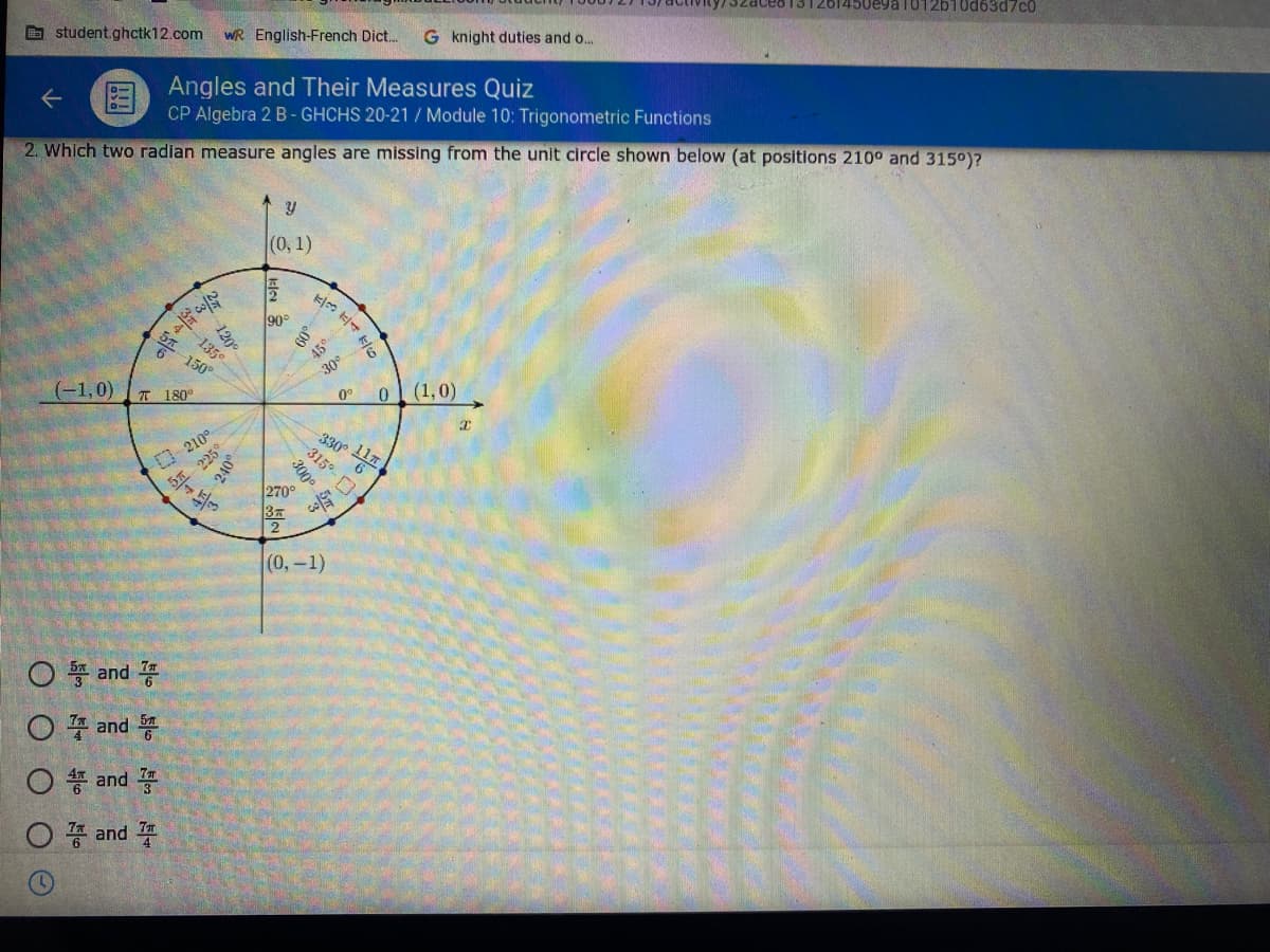 G student.ghctk12.com
WR English-French Dict.
G knight duties and o..
1012b10d63d7c0
图
Angles and Their Measures Quiz
CP Algebra 2 B- GHCHS 20-21 / Module 10: Trigonometric Functions
2. Which two radian measure angles are missing from the unit circle shown below (at positions 210° and 3150)?
(0, 1)
90°
150°
45°
(-1,0)
T 180°
30
0°
(1,0)
-210°
225
(0,-1)
○ 똥 and 꽁
O 4 and
O * and
O and
09
120
135°
