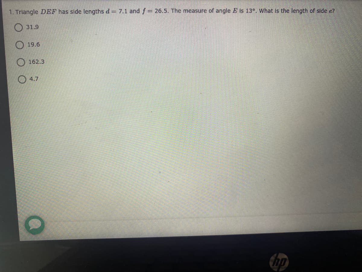 1. Triangle DEF has side lengths d = 7.1 and f
= 26.5. The measure of angle E is 13°. What is the length of side e?
O 31.9
O 19.6
O 162.3
O 4.7
Chp
