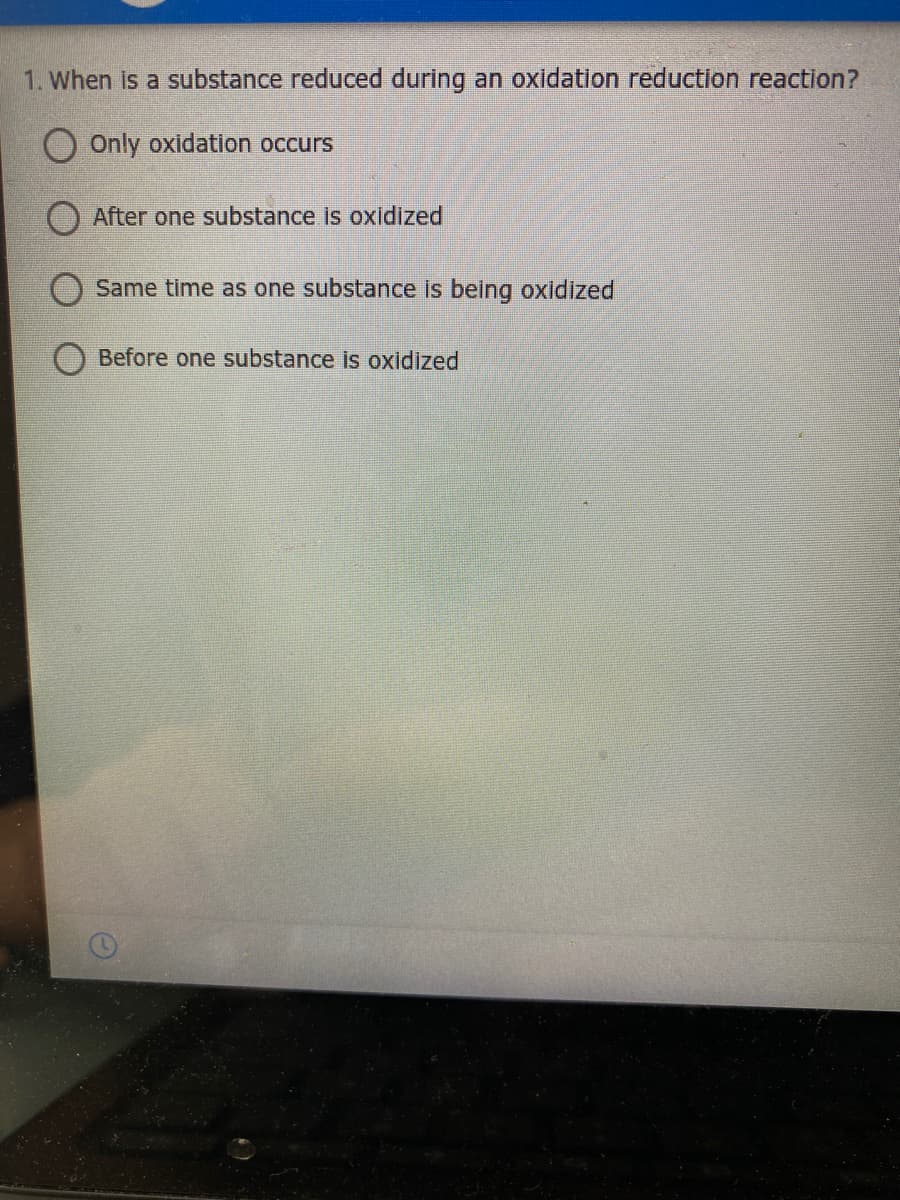 1. When is a substance reduced during an oxidation reduction reaction?
Only oxidation occurs
) After one substance is oxidized
Same time as one substance is being oxidized
Before one substance is oxidized
