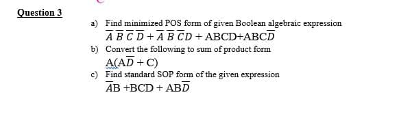 Question 3
a) Find minimized POS form of given Boolean algebraic expression
ABCD+AB CD + ABCD+ABCD
b) Convert the following to sum of product form
A(AD + C)
c) Find standard SOP form of the given expression
AB +BCD + ABD
