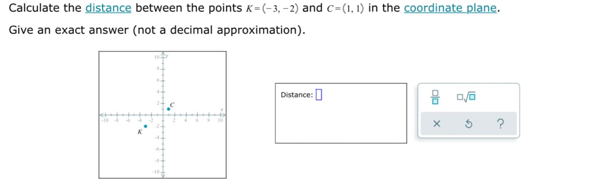 Calculate the distance between the points K=(-3, –2) and c=(1, 1) in the coordinate plane.
Give an exact answer (not a decimal approximation).
Distance:
-10-

