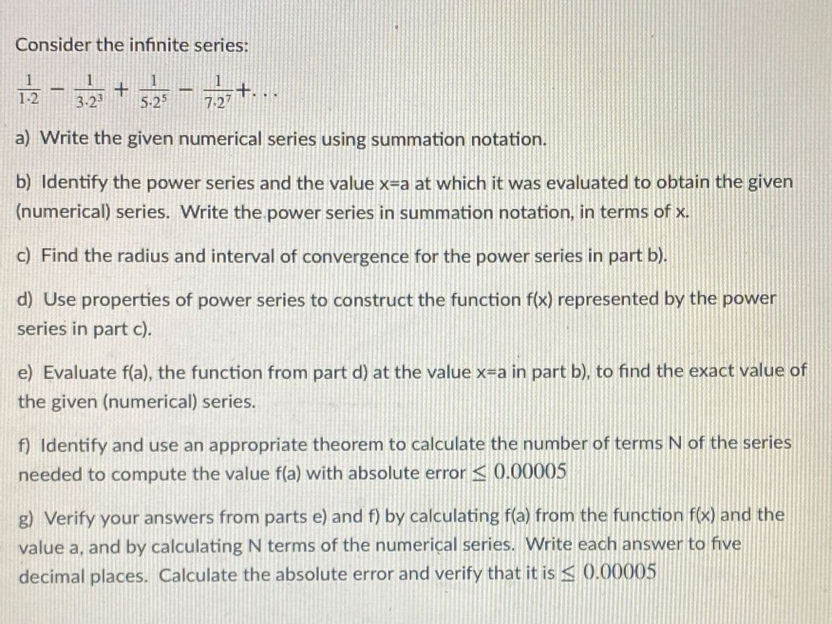 Consider the infinite series:
+.
7-27
1-2
3-23
5-25
a) Write the given numerical series using summation notation.
b) Identify the power series and the value x=a at which it was evaluated to obtain the given
(numerical) series. Write the power series in summation notation, in terms of x.
c) Find the radius and interval of convergence for the power series in part b).
d) Use properties of power series to construct the function f(x) represented by the power
series in part c).
e) Evaluate f(a), the function from part d) at the value x=a in part b), to find the exact value of
the given (numerical) series.
f) Identify and use an appropriate theorem to calculate the number of terms N of the series
needed to compute the value f(a) with absolute error < 0.00005
g) Verify your answers from parts e) and f) by calculating f(a) from the function f(x) and the
value a, and by calculating N terms of the numerical series. Write each answer to five
decimal places. Calculate the absolute error and verify that it is < 0.00005
