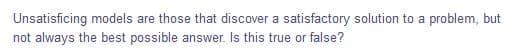 Unsatisficing models are those that discover a satisfactory solution to a problem, but
not always the best possible answer. Is this true or false?
