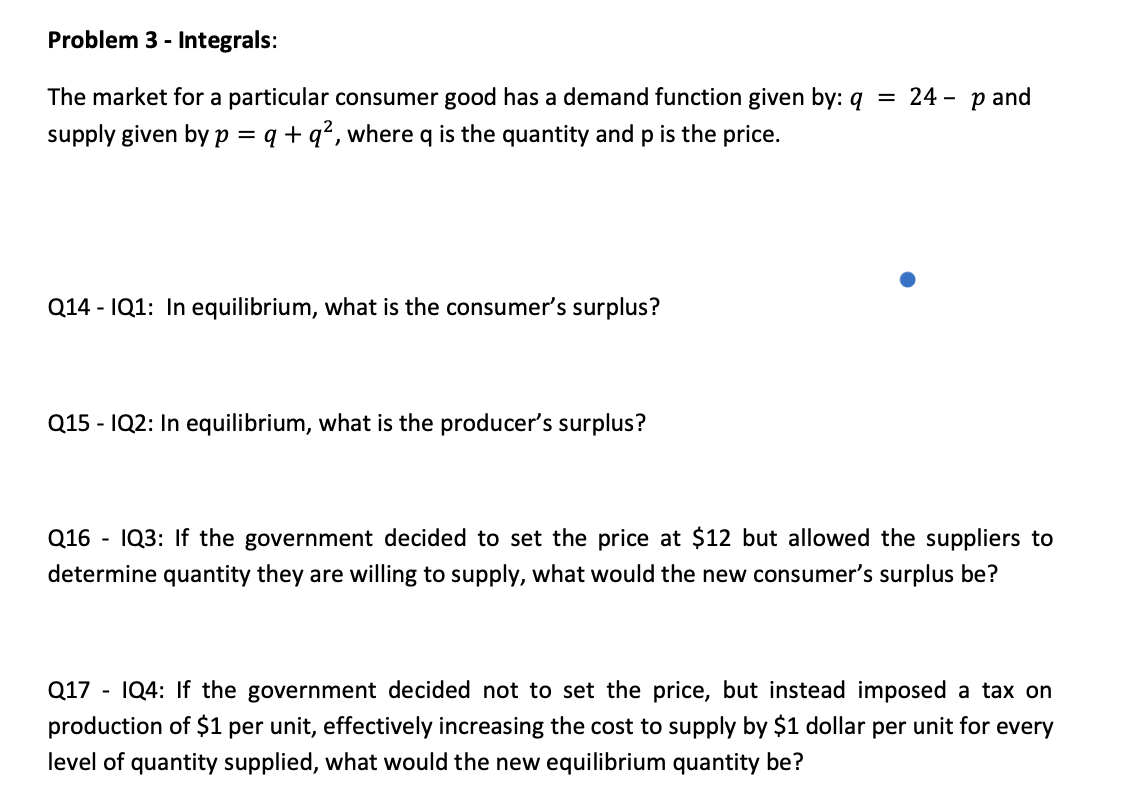 Problem 3 - Integrals:
The market for a particular consumer good has a demand function given by: q
24
p and
supply given by p = q + q?, where q is the quantity and p is the price.
Q14 - IQ1: In equilibrium, what is the consumer's surplus?
Q15 - IQ2: In equilibrium, what is the producer's surplus?
Q16 - IQ3: If the government decided to set the price at $12 but allowed the suppliers to
determine quantity they are willing to supply, what would the new consumer's surplus be?
Q17 - IQ4: If the government decided not to set the price, but instead imposed a tax on
production of $1 per unit, effectively increasing the cost to supply by $1 dollar per unit for every
level of quantity supplied, what would the new equilibrium quantity be?
