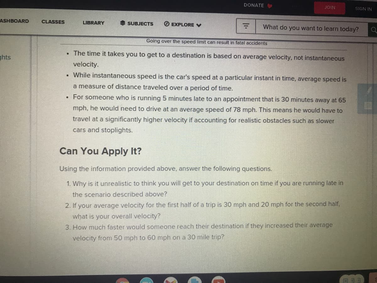 DONATE
JOIN
SIGN IN
ASHBOARD
CLASSES
LIBRARY
SUBJECTS
O EXPLORE V
What do you want to learn today?
Going over the speed limit can result in fatal accidents
The time it takes you to get to a destination is based on average velocity, not instantaneous
ghts
velocity.
While instantaneous speed is the car's speed at a particular instant in time, average speed is
a measure of distance traveled over a period of time.
For someone who is running 5 minutes late to an appointment that is 30 minutes away at 65
mph, he would need to drive at an average speed of 78 mph. This means he would have to
travel at a significantly higher velocity if accounting for realistic obstacles such as slower
cars and stoplights.
Can You Apply It?
Using the information provided above, answer the following questions.
1. Why is it unrealistic to think you will get to your destination on time if you are running late in
the scenario described above?
2. If your average velocity for the first half of a trip is 30 mph and 20 mph for the second half,
what is your overall velocity?
3. How much faster would someone reach their destination if they increased their average
velocity from 50 mph to 60 mph on a 30 mile trip?
