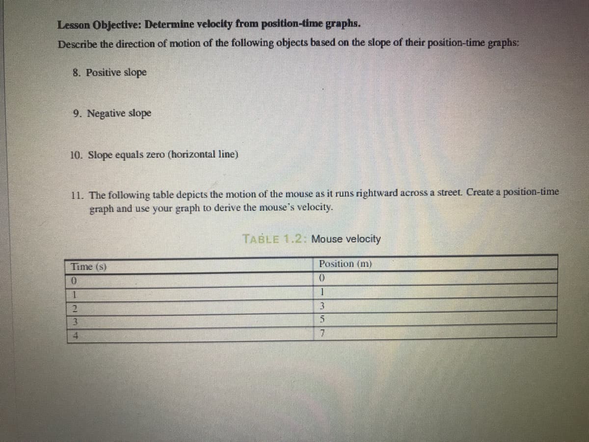 Lesson Objective: Determine velocity from position-time graphs.
Describe the direction of motion of the following objects based on the slope of their position-time graphs:
8. Positive slope
9. Negative slope
10. Slope equals zero (horizontal line)
11. The following table depicts the motion of the mouse as it runs rightward across a street. Create a position-time
graph and use your graph to derive the mouse's velocity.
TABLE 1.2:Mouse velocity
Time (s)
Position (m)
一
一
3.
4
