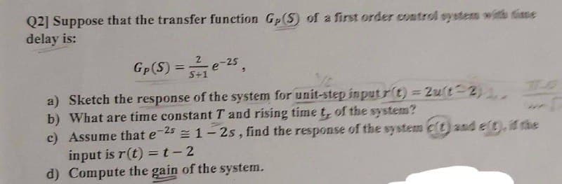 Q2] Suppose that the transfer function Gp (S) of a first order control system with tise
delay is:
Gp(S) =e-25,
%3D
S+1
a) Sketch the response of the system for unit-step inputr(t) = 2ut 2)
b) What are time constant T and rising time t, of the system?
c) Assume that e-25 = 1- 2s, find the response of the system c(t) and elt), if the
input is r(t) =t-2
d) Compute the gain of the system.
