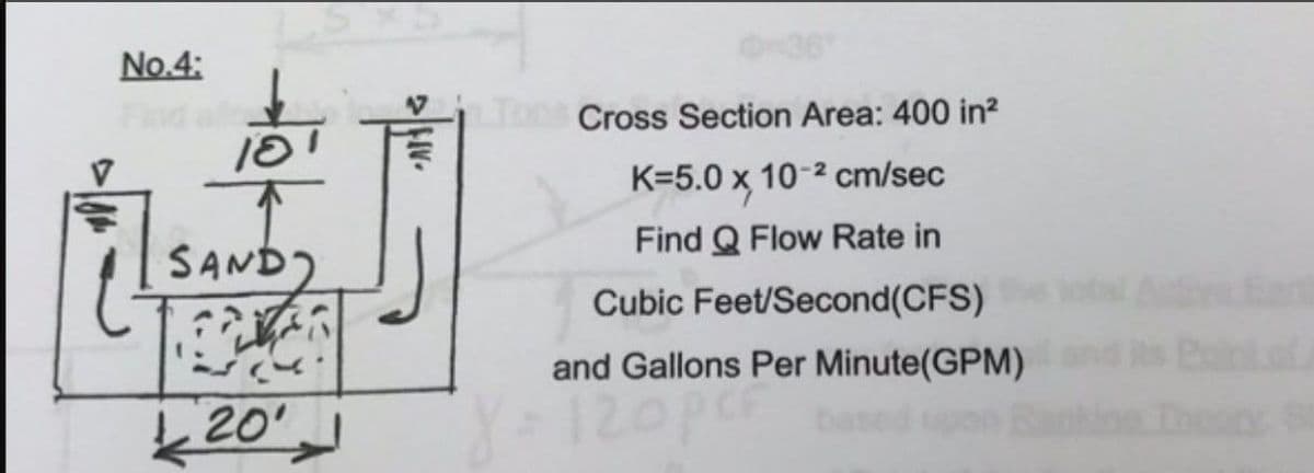 No.4:
18
SAND)
LOVER
L 20'
2 FIV.
Cross Section Area: 400 in²
K=5.0 x, 10-² cm/sec
Find Q Flow Rate in
Cubic Feet/Second(CFS) the total Ativa Eart
and Gallons Per Minute(GPM)
Y=120pcr based upon Bankion. Thesty. St