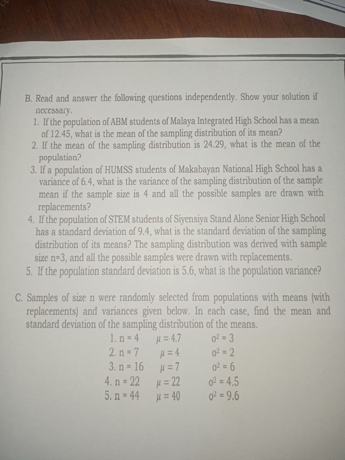 B. Read and answer the following questions independently. Show your solution if
necessary.
1. If the population of ABM students of Malaya Integrated High School has a mean
of 12.45, what is the mean of the sampling distribution of its mean?
2. If the mean of the sampling distribution is 24.29, what is the mean of the
population?
3. If a population of HUMSS students of Makabayan National High School has a
variance of 6.4, what is the variance of the sampling distribution of the sample
mean if the sample size is 4 and all the possible samples are drawn with
replacements?
4. If the population of STEM students of Siyensiya Stand Alone Senior High School
has a standard deviation of 9.4, what is the standard deviation of the sampling
distribution of its means? The sampling distribution was derived with sample
size n=3, and all the possible samples were drawn with replacements.
5. If the population standard deviation is 5.6, what is the population variance?
C. Samples of size n were randomly selected from populations with means (with
replacements) and variances given below. In each case, find the mean and
standard deviation of the sampling distribution of the means.
H = 4.7
H = 4
H = 7
1. n = 4
2. n = 7
o² = 3
%3D
%3D
0² = 2
%3D
3. n = 16
0² = 6
%3D
4. n 22
H%=D22
02 = 4.5
%3D
5. n = 44 = 40
g? = 9,6
%3D
%3D
