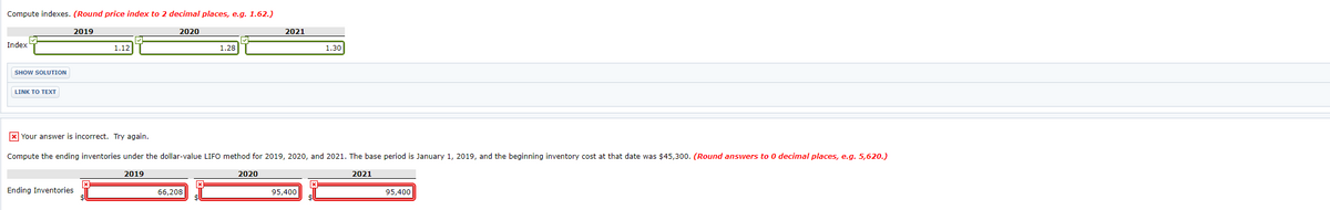 Compute indexes. (Round price index to 2 decimal places, e.g. 1.62.)
2019
2020
2021
Index
1.12
1.28
1.30
SHOW SOLUTION
LINK TO TEXT
X Your answer is incorrect. Try again.
Compute the ending inventories under the dollar-value LIFO method for 2019, 2020, and 2021. The base period is January 1, 2019, and the beginning inventory cost at that date was $45,300. (Round answers to 0 decimal places, e.g. 5,620.)
2019
2020
2021
Ending Inventories
66,208
95,400
95,400
