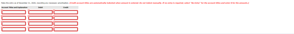 Make the entry as of December 31, 2020, recording any necessary amortization. (Credit account titles are automatically indented when amount is entered. Do not indent manually. If no entry is required, select "No Entry" for the account titles and enter 0 for the amounts.)
Account Titles and Explanation
Debit
Credit
