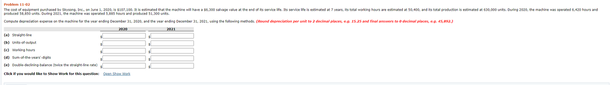 Problem 11-02
The cost of equipment purchased by Skysong, Inc., on June 1, 2020, is $107,100. It is estimated that the machine will have a $6,300 salvage value at the end of its service life. Its service life is estimated at 7 years, its total working hours are estimated at 50,400, and its total production is estimated at 630,000 units. During 2020, the machine was operated 6,420o hours and
produced 58,850 units. During 2021, the machine was operated 5,885 hours and produced 51,300 units.
Compute depreciation expense on the machine for the year ending December 31, 2020, and the year ending December 31, 2021, using the following methods. (Round depreciation per unit to 2 decimal places, e.g. 15.25 and final answers to 0 decimal places, e.g. 45,892.)
2020
2021
(a) Straight-line
(b) Units-of-output
(c) Working hours
$1
(d) Sum-of-the-years'-digits
(e) Double-declining-balance (twice the straight-line rate)
Click if you would like to Show Work for this question: Open Show Work
