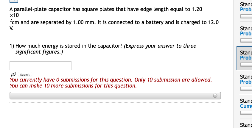 Stanc
Prob
A parallel-plate capacitor has square plates that have edge length equal to 1.20
x10
2cm and are separated by 1.00 mm. It is connected to a battery and is charged to 12.0
V.
Stanc
Prob
1) How much energy is stored in the capacitor? (Express your answer to three
significant figures.)
Stanc
Prob
µJ Submit
You currently have O submissions for this question. Only 10 submission are allowed.
You can make 10 more submissions for this question.
Stanc
Prob
Stanc
Cum
Stanc
