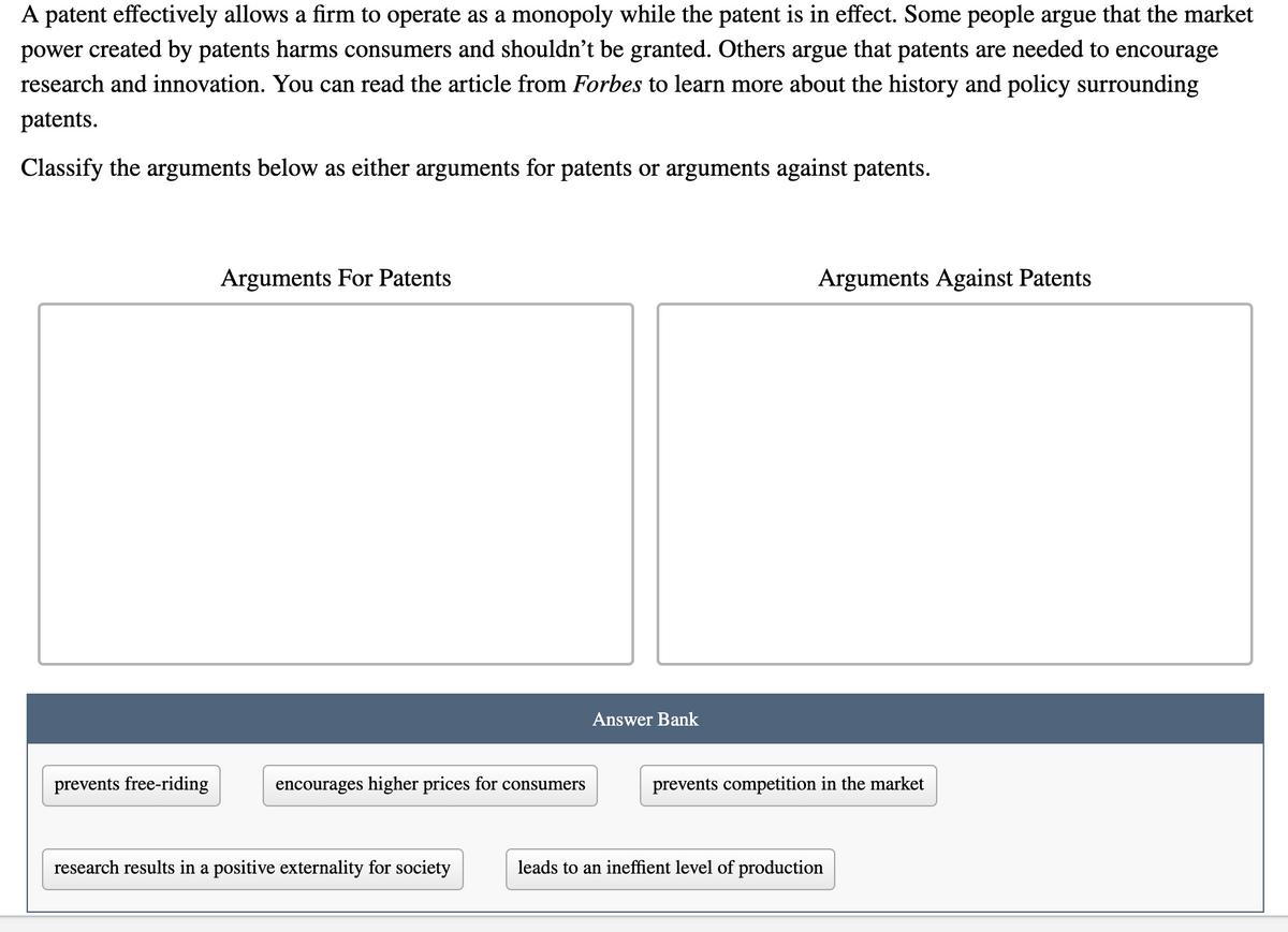 A patent effectively allows a firm to operate as a monopoly while the patent is in effect. Some people argue that the market
power created by patents harms consumers and shouldn't be granted. Others argue that patents are needed to encourage
research and innovation. You can read the article from Forbes to learn more about the history and policy surrounding
patents.
Classify the arguments below as either arguments for patents or arguments against patents.
Arguments For Patents
Arguments Against Patents
Answer Bank
prevents free-riding
encourages higher prices for consumers
prevents competition in the market
research results in a positive externality for society
leads to an ineffient level of production
