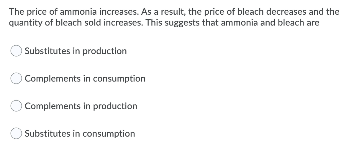 The price of ammonia increases. As a result, the price of bleach decreases and the
quantity of bleach sold increases. This suggests that ammonia and bleach are
Substitutes in production
Complements in consumption
Complements in production
Substitutes in consumption
