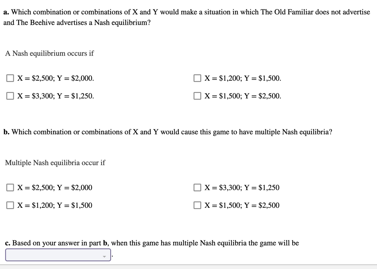 a. Which combination or combinations of X and Y would make a situation in which The Old Familiar does not advertise
and The Beehive advertises a Nash equilibrium?
A Nash equilibrium occurs if
X = $2,500; Y = $2,000.
X = $1,200; Y = $1,500.
%3D
X = $3,300; Y = $1,250.
X = $1,500; Y = $2,500.
b. Which combination or combinations of X and Y would cause this game to have multiple Nash equilibria?
Multiple Nash equilibria occur if
X = $2,500; Y = $2,000
X = $3,300; Y = $1,250
X = $1,200; Y = $1,500
X = $1,500; Y = $2,500
%3D
c. Based on your answer in part b, when this game has multiple Nash equilibria the game will be
