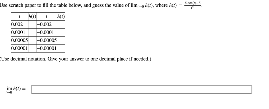 6 cos(t)-6
Use scratch paper to fill the table below, and guess the value of lim,→0 h(t), where h(t) :
h(t)
h(t)
-0.002
t
t
0.002
0.0001
|-0.0001
|-0.00005
0.00005
0.00001
|-0.00001
(Use decimal notation. Give your answer to one decimal place if needed.)
lim h(t) =
1-0
