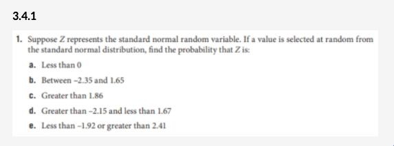 3.4.1
1. Suppose Z represents the standard normal random variable. If a value is selected at random from
the standard normal distribution, find the probability that Z is:
a. Less than 0
b. Between -2.35 and 1.65
c. Greater than 1.86
d. Greater than -2.15 and less than 1.67
e. Less than -1.92 or greater than 2.41
