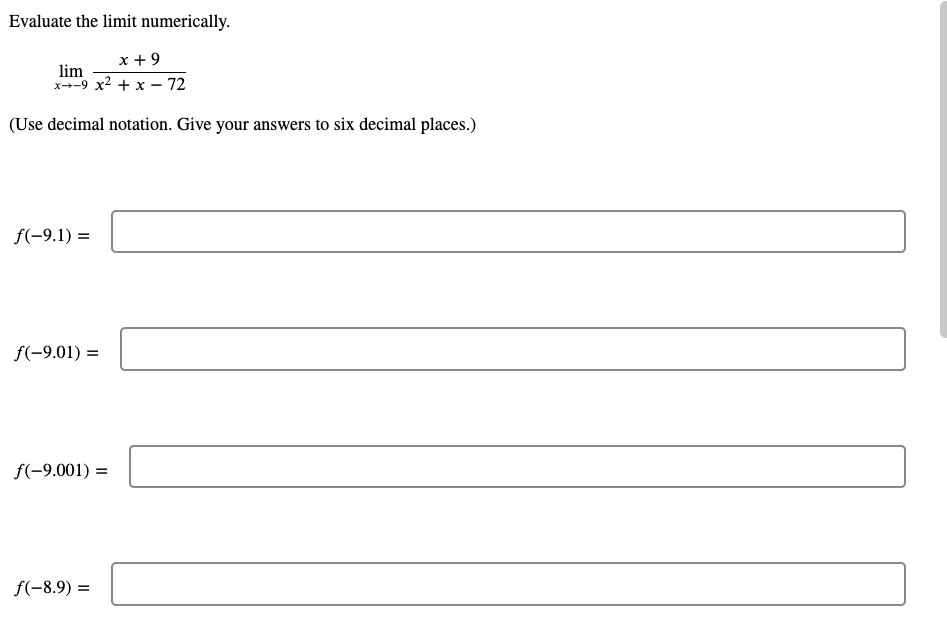 Evaluate the limit numerically.
x + 9
lim
x--9 x2 + x - 72
(Use decimal notation. Give your answers to six decimal places.)
f(-9.1) =
f(-9.01) =
f(-9.001) =
f(-8.9) =
