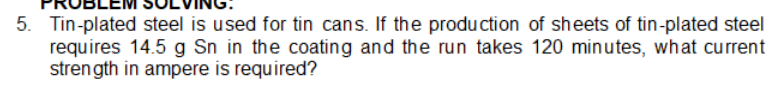 5. Tin-plated steel is used for tin cans. If the production of sheets of tin-plated steel
requires 14.5 g Sn in the coating and the run takes 120 minutes, what current
strength in ampere is required?
