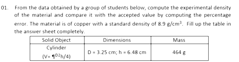 01. From the data obtained by a group of students below, compute the experimental density
of the material and compare it with the accepted value by computing the percentage
error. The material is of copper with a standard density of 8.9 g/cm3. Fill up the table in
the answer sheet completely.
Solid Object
Dimensions
Mass
Cylinder
D = 3.25 cm; h = 6.48 cm
464 g
(V= ¶02h/4)
