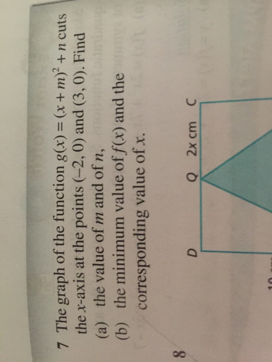 7 The graph of the function g(x)= (x+m) +n cuts
the x-axis at the points (-2, 0) and (3, 0). Find
(a) the value of m and ofn, om
(b) the minimum value of f(x) and the
corresponding value of x.
8.
Q 2x cm C
