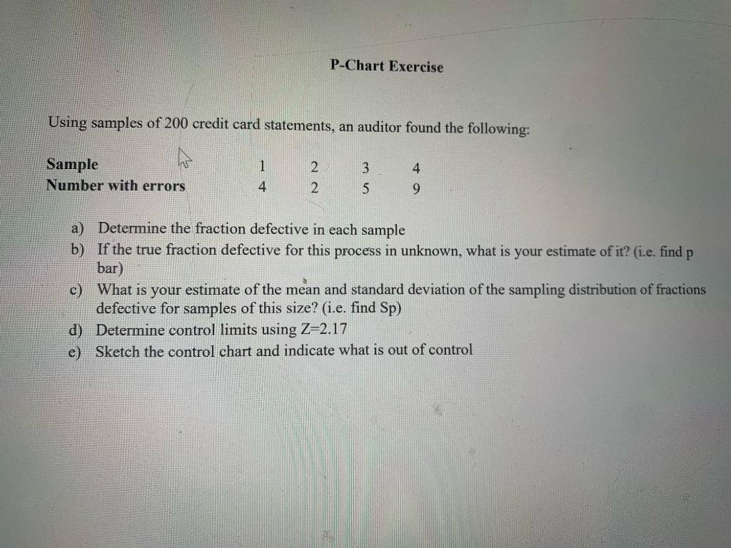 P-Chart Exercise
Using samples of 200 credit card statements, an auditor found the following:
Sample
Number with errors
1
2
3
4
4
2
9.
a) Determine the fraction defective in each sample
b) If the true fraction defective for this process in unknown, what is your estimate of it? (i.e. find p
bar)
c) What is your estimate of the mean and standard deviation of the sampling distribution of fractions
defective for samples of this size? (i.e. find Sp)
d) Determine control limits using Z-2.17
e) Sketch the control chart and indicate what is out of control
